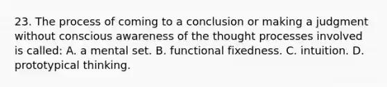 23. The process of coming to a conclusion or making a judgment without conscious awareness of the thought processes involved is called: A. a mental set. B. functional fixedness. C. intuition. D. prototypical thinking.