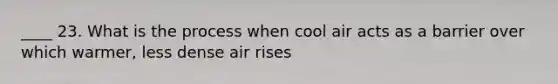 ____ 23. What is the process when cool air acts as a barrier over which warmer, less dense air rises