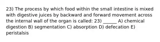 23) The process by which food within the small intestine is mixed with digestive juices by backward and forward movement across the internal wall of the organ is called: 23) ______ A) chemical digestion B) segmentation C) absorption D) defecation E) peristalsis