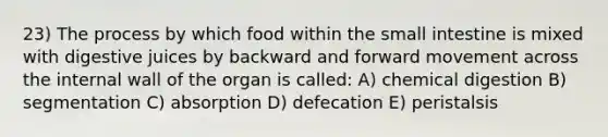 23) The process by which food within <a href='https://www.questionai.com/knowledge/kt623fh5xn-the-small-intestine' class='anchor-knowledge'>the small intestine</a> is mixed with digestive juices by backward and forward movement across the internal wall of the organ is called: A) chemical digestion B) segmentation C) absorption D) defecation E) peristalsis