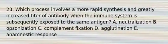 23. Which process involves a more rapid synthesis and greatly increased titer of antibody when the immune system is subsequently exposed to the same antigen? A. neutralization B. opsonization C. complement fixation D. agglutination E. anamnestic response