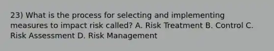 23) What is the process for selecting and implementing measures to impact risk called? A. Risk Treatment B. Control C. Risk Assessment D. Risk Management