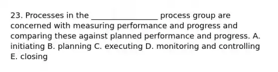 23. Processes in the _________________ process group are concerned with measuring performance and progress and comparing these against planned performance and progress. A. initiating B. planning C. executing D. monitoring and controlling E. closing