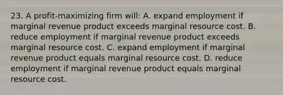 23. A profit-maximizing firm will: A. expand employment if marginal revenue product exceeds marginal resource cost. B. reduce employment if marginal revenue product exceeds marginal resource cost. C. expand employment if marginal revenue product equals marginal resource cost. D. reduce employment if marginal revenue product equals marginal resource cost.