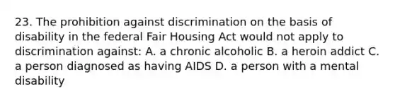 23. The prohibition against discrimination on the basis of disability in the federal Fair Housing Act would not apply to discrimination against: A. a chronic alcoholic B. a heroin addict C. a person diagnosed as having AIDS D. a person with a mental disability