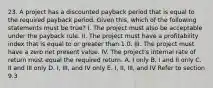 23. A project has a discounted payback period that is equal to the required payback period. Given this, which of the following statements must be true? I. The project must also be acceptable under the payback rule. II. The project must have a profitability index that is equal to or greater than 1.0. III. The project must have a zero net present value. IV. The project's internal rate of return must equal the required return. A. I only B. I and II only C. II and III only D. I, III, and IV only E. I, II, III, and IV Refer to section 9.3