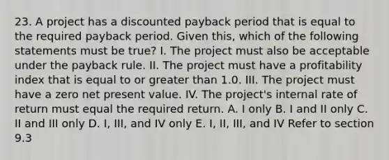 23. A project has a discounted payback period that is equal to the required payback period. Given this, which of the following statements must be true? I. The project must also be acceptable under the payback rule. II. The project must have a profitability index that is equal to or <a href='https://www.questionai.com/knowledge/ktgHnBD4o3-greater-than' class='anchor-knowledge'>greater than</a> 1.0. III. The project must have a zero net present value. IV. The project's internal rate of return must equal the required return. A. I only B. I and II only C. II and III only D. I, III, and IV only E. I, II, III, and IV Refer to section 9.3