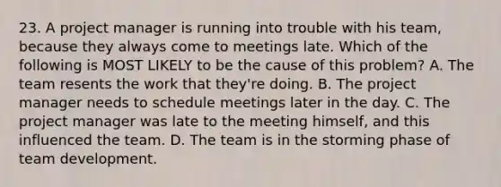 23. A project manager is running into trouble with his team, because they always come to meetings late. Which of the following is MOST LIKELY to be the cause of this problem? A. The team resents the work that they're doing. B. The project manager needs to schedule meetings later in the day. C. The project manager was late to the meeting himself, and this influenced the team. D. The team is in the storming phase of team development.