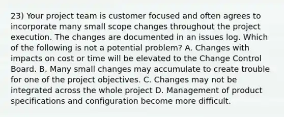 23) Your project team is customer focused and often agrees to incorporate many small scope changes throughout the project execution. The changes are documented in an issues log. Which of the following is not a potential problem? A. Changes with impacts on cost or time will be elevated to the Change Control Board. B. Many small changes may accumulate to create trouble for one of the project objectives. C. Changes may not be integrated across the whole project D. Management of product specifications and configuration become more difficult.