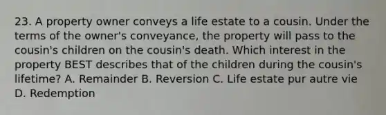 23. A property owner conveys a life estate to a cousin. Under the terms of the owner's conveyance, the property will pass to the cousin's children on the cousin's death. Which interest in the property BEST describes that of the children during the cousin's lifetime? A. Remainder B. Reversion C. Life estate pur autre vie D. Redemption