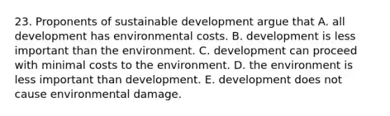 23. Proponents of sustainable development argue that A. all development has environmental costs. B. development is less important than the environment. C. development can proceed with minimal costs to the environment. D. the environment is less important than development. E. development does not cause environmental damage.