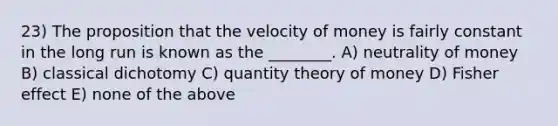 23) The proposition that the velocity of money is fairly constant in the long run is known as the ________. A) neutrality of money B) classical dichotomy C) quantity theory of money D) Fisher effect E) none of the above