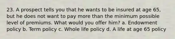 23. A prospect tells you that he wants to be insured at age 65, but he does not want to pay more than the minimum possible level of premiums. What would you offer him? a. Endowment policy b. Term policy c. Whole life policy d. A life at age 65 policy