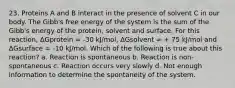 23. Proteins A and B interact in the presence of solvent C in our body. The Gibb's free energy of the system is the sum of the Gibb's energy of the protein, solvent and surface. For this reaction, ΔGprotein = -30 kJ/mol, ΔGsolvent = + 75 kJ/mol and ΔGsurface = -10 kJ/mol. Which of the following is true about this reaction? a. Reaction is spontaneous b. Reaction is non-spontaneous c. Reaction occurs very slowly d. Not enough information to determine the spontaneity of the system.