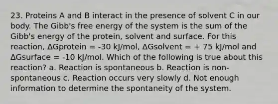 23. Proteins A and B interact in the presence of solvent C in our body. The Gibb's free energy of the system is the sum of the Gibb's energy of the protein, solvent and surface. For this reaction, ΔGprotein = -30 kJ/mol, ΔGsolvent = + 75 kJ/mol and ΔGsurface = -10 kJ/mol. Which of the following is true about this reaction? a. Reaction is spontaneous b. Reaction is non-spontaneous c. Reaction occurs very slowly d. Not enough information to determine the spontaneity of the system.