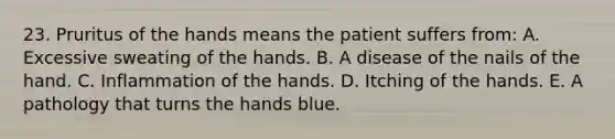 23. Pruritus of the hands means the patient suffers from: A. Excessive sweating of the hands. B. A disease of the nails of the hand. C. Inflammation of the hands. D. Itching of the hands. E. A pathology that turns the hands blue.