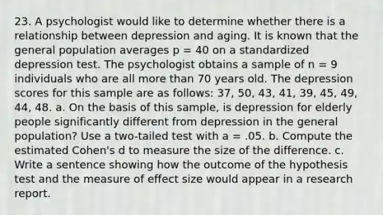 23. A psychologist would like to determine whether there is a relationship between depression and aging. It is known that the general population averages p = 40 on a standardized depression test. The psychologist obtains a sample of n = 9 individuals who are all more than 70 years old. The depression scores for this sample are as follows: 37, 50, 43, 41, 39, 45, 49, 44, 48. a. On the basis of this sample, is depression for elderly people significantly different from depression in the general population? Use a two-tailed test with a = .05. b. Compute the estimated Cohen's d to measure the size of the difference. c. Write a sentence showing how the outcome of the hypothesis test and the measure of effect size would appear in a research report.