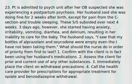 23. Pt is admitted to psych unit after her OB suspected she was experiencing a postpartum psychosis. Her husband said she was doing fine for 2 weeks after birth, except for pain from the C-section and trouble sleeping. These S/S subsided over next 4 weeks. 3 days ago, however, she started having anxiety, irritability, vomiting, diarrhea, and delirium, resulting in her inability to care for the baby. The husband says, "I saw that my bottles of alprazolam and oxycodone were empty even tho I have not been taking them." What should the nurse do in order of priority from first to last? 1. Confirm with the client is in fact been using her husband's medications. 2. Assess the client for prior and current use of any other substances. 3. Immediately place the client on withdrawal precautions. 4. Call the health care provider for prescriptions for appropriate treatment for opiate and benzodiazepine withdrawal.