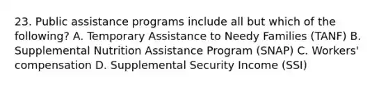 23. Public assistance programs include all but which of the following? A. Temporary Assistance to Needy Families (TANF) B. Supplemental Nutrition Assistance Program (SNAP) C. Workers' compensation D. Supplemental Security Income (SSI)