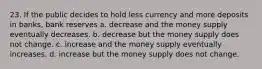 23. If the public decides to hold less currency and more deposits in banks, bank reserves a. decrease and the money supply eventually decreases. b. decrease but the money supply does not change. c. increase and the money supply eventually increases. d. increase but the money supply does not change.