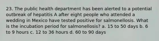 23. The public health department has been alerted to a potential outbreak of hepatitis A after eight people who attended a wedding in Mexico have tested positive for salmonellosis. What is the incubation period for salmonellosis? a. 15 to 50 days b. 6 to 9 hours c. 12 to 36 hours d. 60 to 90 days