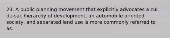 23. A public planning movement that explicitly advocates a cul-de-sac hierarchy of development, an automobile oriented society, and separated land use is more commonly referred to as: