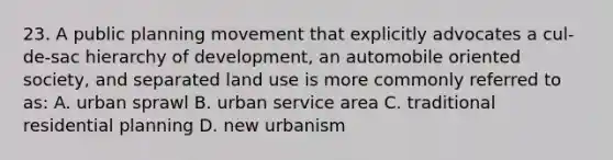 23. A public planning movement that explicitly advocates a cul-de-sac hierarchy of development, an automobile oriented society, and separated land use is more commonly referred to as: A. urban sprawl B. urban service area C. traditional residential planning D. new urbanism