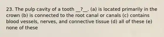 23. The pulp cavity of a tooth __?__. (a) is located primarily in the crown (b) is connected to the root canal or canals (c) contains blood vessels, nerves, and connective tissue (d) all of these (e) none of these