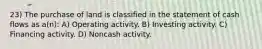 23) The purchase of land is classified in the statement of cash flows as a(n): A) Operating activity. B) Investing activity. C) Financing activity. D) Noncash activity.