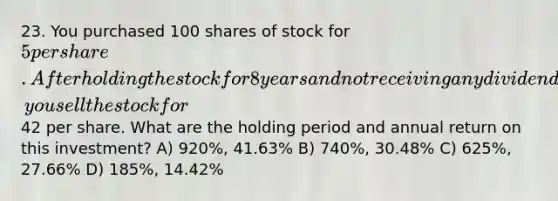 23. You purchased 100 shares of stock for 5 per share. After holding the stock for 8 years and not receiving any dividends, you sell the stock for42 per share. What are the holding period and annual return on this investment? A) 920%, 41.63% B) 740%, 30.48% C) 625%, 27.66% D) 185%, 14.42%