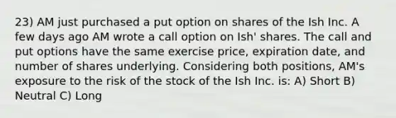 23) AM just purchased a put option on shares of the Ish Inc. A few days ago AM wrote a call option on Ish' shares. The call and put options have the same exercise price, expiration date, and number of shares underlying. Considering both positions, AM's exposure to the risk of the stock of the Ish Inc. is: A) Short B) Neutral C) Long