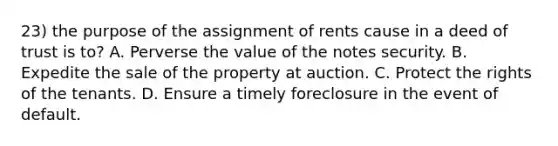 23) the purpose of the assignment of rents cause in a deed of trust is to? A. Perverse the value of the notes security. B. Expedite the sale of the property at auction. C. Protect the rights of the tenants. D. Ensure a timely foreclosure in the event of default.