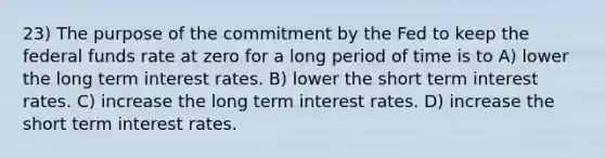 23) The purpose of the commitment by the Fed to keep the federal funds rate at zero for a long period of time is to A) lower the long term interest rates. B) lower the short term interest rates. C) increase the long term interest rates. D) increase the short term interest rates.