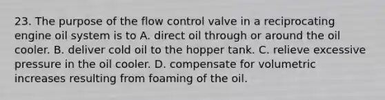 23. The purpose of the flow control valve in a reciprocating engine oil system is to A. direct oil through or around the oil cooler. B. deliver cold oil to the hopper tank. C. relieve excessive pressure in the oil cooler. D. compensate for volumetric increases resulting from foaming of the oil.