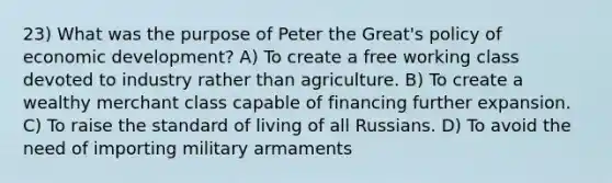 23) What was the purpose of Peter the Great's policy of economic development? A) To create a free working class devoted to industry rather than agriculture. B) To create a wealthy merchant class capable of financing further expansion. C) To raise the standard of living of all Russians. D) To avoid the need of importing military armaments