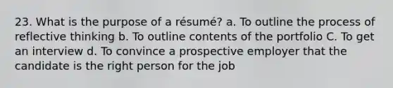 23. What is the purpose of a résumé? a. To outline the process of reflective thinking b. To outline contents of the portfolio C. To get an interview d. To convince a prospective employer that the candidate is the right person for the job