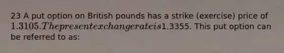 23 A put option on British pounds has a strike (exercise) price of 1.3105. The present exchange rate is1.3355. This put option can be referred to as: