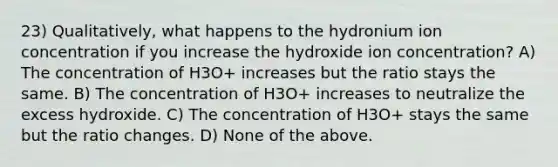 23) Qualitatively, what happens to the hydronium ion concentration if you increase the hydroxide ion concentration? A) The concentration of H3O+ increases but the ratio stays the same. B) The concentration of H3O+ increases to neutralize the excess hydroxide. C) The concentration of H3O+ stays the same but the ratio changes. D) None of the above.