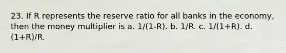 23. If R represents the reserve ratio for all banks in the economy, then the money multiplier is a. 1/(1-R). b. 1/R. c. 1/(1+R). d. (1+R)/R.