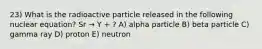 23) What is the radioactive particle released in the following nuclear equation? Sr → Y + ? A) alpha particle B) beta particle C) gamma ray D) proton E) neutron