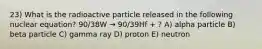 23) What is the radioactive particle released in the following nuclear equation? 90/38W → 90/39Hf + ? A) alpha particle B) beta particle C) gamma ray D) proton E) neutron