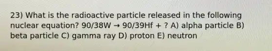 23) What is the radioactive particle released in the following nuclear equation? 90/38W → 90/39Hf + ? A) alpha particle B) beta particle C) gamma ray D) proton E) neutron