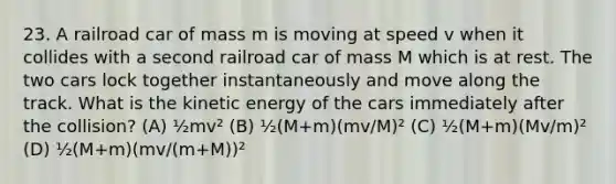 23. A railroad car of mass m is moving at speed v when it collides with a second railroad car of mass M which is at rest. The two cars lock together instantaneously and move along the track. What is the kinetic energy of the cars immediately after the collision? (A) ½mv² (B) ½(M+m)(mv/M)² (C) ½(M+m)(Mv/m)² (D) ½(M+m)(mv/(m+M))²