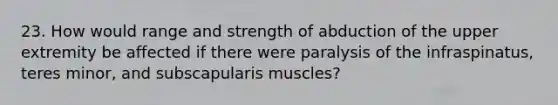 23. How would range and strength of abduction of the upper extremity be affected if there were paralysis of the infraspinatus, teres minor, and subscapularis muscles?