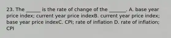 23. The ______ is the rate of change of the _______. A. base year price index; current year price indexB. current year price index; base year price indexC. CPI; rate of inflation D. rate of inflation; CPI