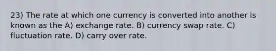 23) The rate at which one currency is converted into another is known as the A) exchange rate. B) currency swap rate. C) fluctuation rate. D) carry over rate.