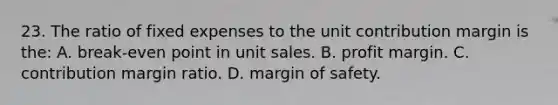 23. The ratio of fixed expenses to the unit contribution margin is the: A. break-even point in unit sales. B. profit margin. C. contribution margin ratio. D. margin of safety.