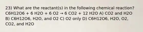 23) What are the reactant(s) in the following chemical reaction? C6H12O6 + 6 H2O + 6 O2 → 6 CO2 + 12 H2O A) CO2 and H2O B) C6H12O6, H2O, and O2 C) O2 only D) C6H12O6, H2O, O2, CO2, and H2O