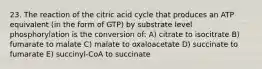 23. The reaction of the citric acid cycle that produces an ATP equivalent (in the form of GTP) by substrate level phosphorylation is the conversion of: A) citrate to isocitrate B) fumarate to malate C) malate to oxaloacetate D) succinate to fumarate E) succinyl-CoA to succinate