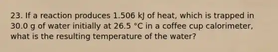 23. If a reaction produces 1.506 kJ of heat, which is trapped in 30.0 g of water initially at 26.5 °C in a coffee cup calorimeter, what is the resulting temperature of the water?